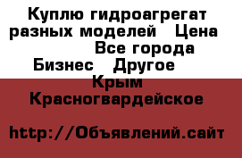 Куплю гидроагрегат разных моделей › Цена ­ 1 000 - Все города Бизнес » Другое   . Крым,Красногвардейское